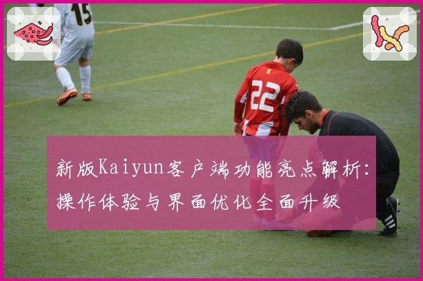 新版Kaiyun客户端功能亮点解析：操作体验与界面优化全面升级