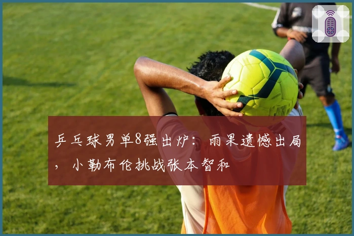 乒乓球男单8强出炉：雨果遗憾出局，小勒布伦挑战张本智和