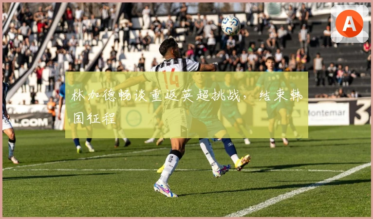 林加德畅谈重返英超挑战，结束韩国征程