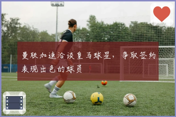 曼联加速洽谈皇马球星，争取签约表现出色的球员