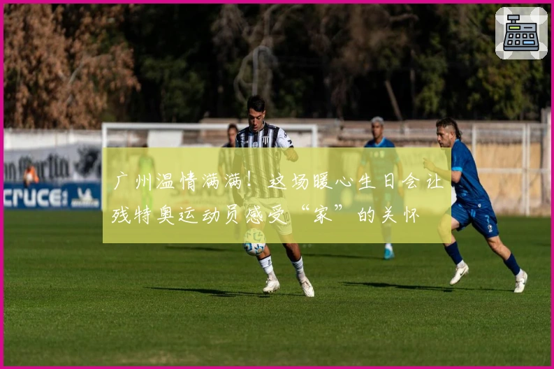 广州温情满满！这场暖心生日会让残特奥运动员感受“家”的关怀