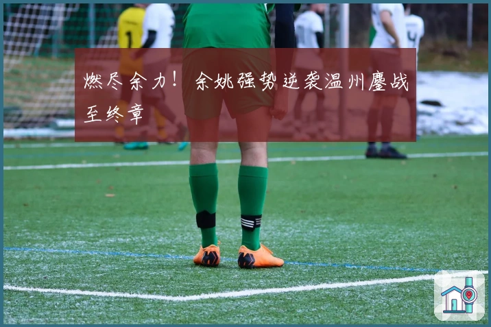 燃尽余力！余姚强势逆袭温州鏖战至终章