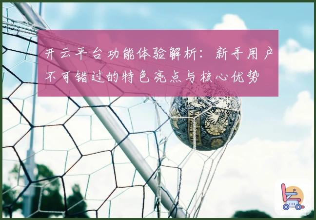 开云平台功能体验解析：新手用户不可错过的特色亮点与核心优势