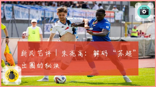 新民艺评｜朱亮高：解码“苏超”出圈的秘诀