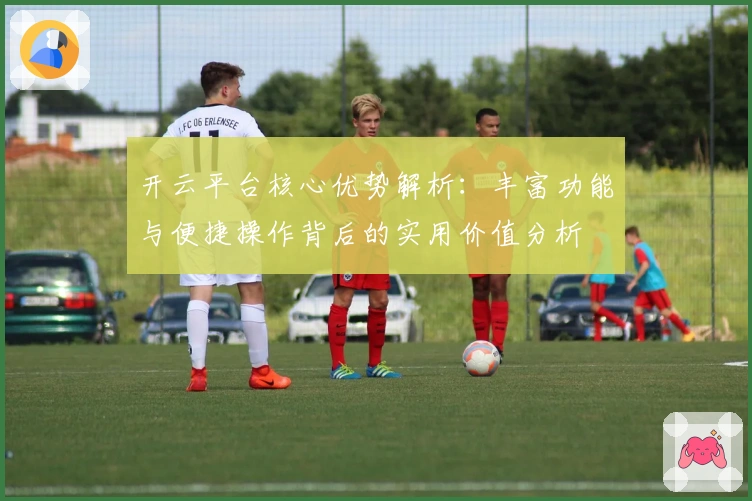 开云平台核心优势解析：丰富功能与便捷操作背后的实用价值分析