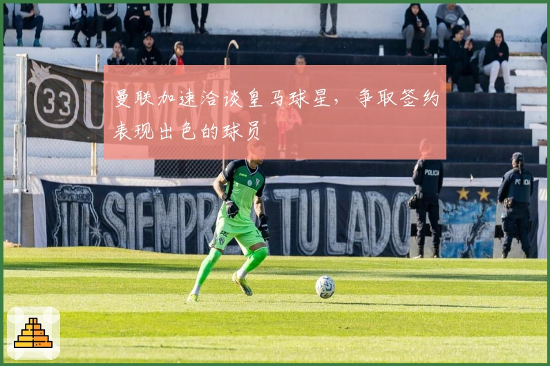 曼联加速洽谈皇马球星，争取签约表现出色的球员