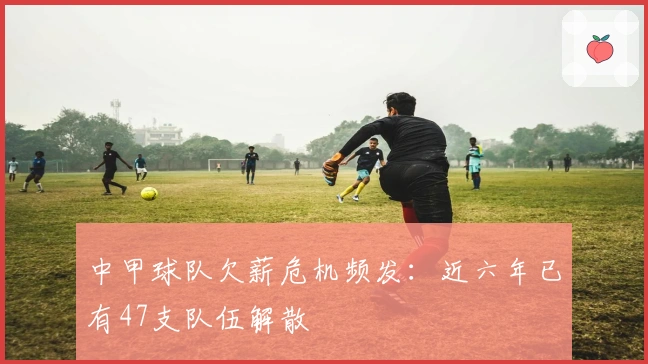 中甲球队欠薪危机频发：近六年已有47支队伍解散