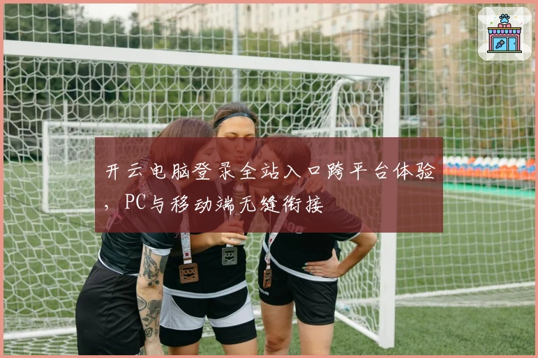 开云电脑登录全站入口跨平台体验，PC与移动端无缝衔接